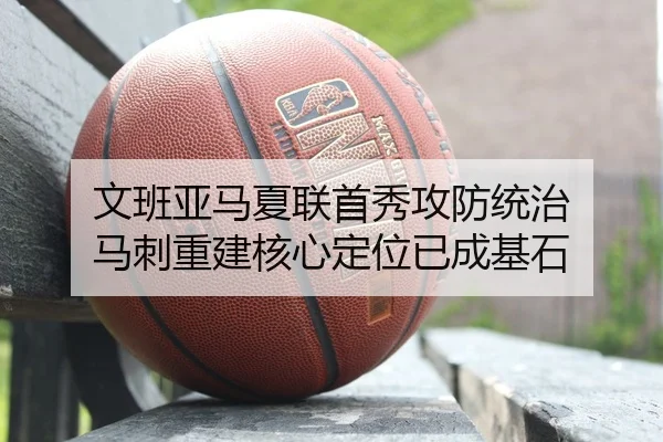 文班亚马夏联首秀攻防统治 马刺重建核心定位已成基石